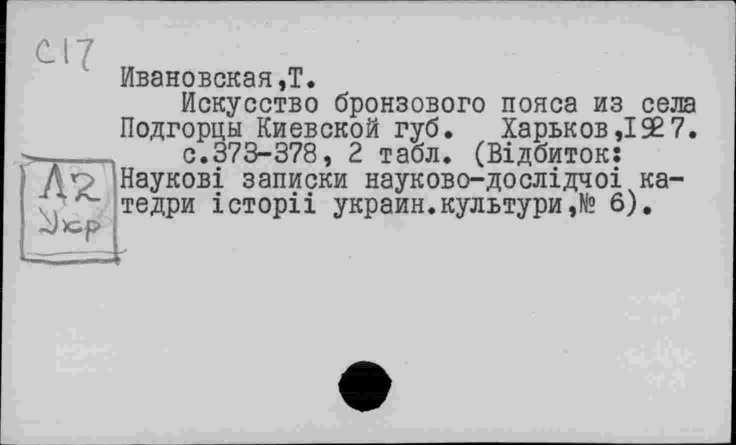 ﻿Ивановская,T.
Искусство бронзового пояса из села
Подгорцы Киевской губ. Харьков,!$7.
—_____ с.373-378, 2 табл. (Відбиток:
• д о Наукові записки науково-дослідчоі ка-
. тедри історіі украин.культури,№ 6).